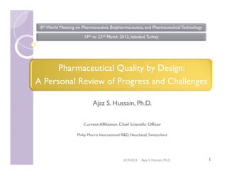 8th World Meeting on Pharmaceutics, Biopharmaceutics, and Pharmaceutical Technology

                       19th to 22nd March 2012, Istanbul, Turkey




      Pharmaceutical Quality by Design:
A Personal Review of Progress and Challenges

                            Ajaz S. Hussain, Ph.D.


                       Current Affiliation: Chief Scientific Officer

                   Philip Morris International R&D, Neuchatel, Switzerland




                                               3/19/2012   Ajaz S. Hussain, Ph.D.      1
 