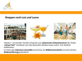 Shoppen nach Lust und Laune




                                                             FOTO

Istanbul – ein privater Transfer bringt Sie zum exklusivsten Einkaufszentrum der Türkei
„Istinye Park“ .Hunderte von internationalen Marken lassen sicher Ihre Kauflust
aufkommen.
In einem der exklusiven Geschäfte wird Ihnen ein Willkommensdrink mit einer kleinen
Modevorführung präsentiert!
 