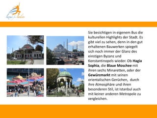 Sie besichtigen in eigenem Bus die
kulturellen Highlights der Stadt. Es
gibt viel zu sehen, denn in den gut
erhaltenen Bauwerken spiegelt
sich noch immer der Glanz des
einstigen Byzanz und
Konstantinopels wieder. Ob Hagia
Sophia, die Blaue Moschee mit
ihren sechs Minaretten, oder der
Gewürzmarkt mit seinen
orientalischen Gerüchen, durch
ihre Atmosphäre und ihren
besonderen Stil, ist Istanbul auch
mit keiner anderen Metropole zu
vergleichen.
 