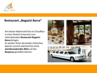 Restaurant „Bogazici Borsa“


Am letzten Abend wird Sie ein Chauffeur
in einer Stretch-Limousine zum
internationalen Restaurant Bogazici
Borsa bringen.
Es werden Ihnen die besten türkischen
Speisen serviert während Sie einen
atemberaubenden Blick auf den
Bosporus genießen können.
 