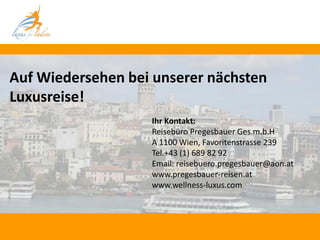 Auf Wiedersehen bei unserer nächsten
Luxusreise!
                   Ihr Kontakt:
                   Reisebüro Pregesbauer Ges.m.b.H
                   A 1100 Wien, Favoritenstrasse 239
                   Tel.+43 (1) 689 82 92
                   Email: reisebuero.pregesbauer@aon.at
                   www.pregesbauer-reisen.at
                   www.wellness-luxus.com
 