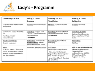 Lady´s - Programm

Donnerstag, 6.3.2011              Freitag, 7.3.2011              Samstag, 8.3.2011                Sonntag, 9.3.2011
                                  Shopping                       Verwöhntag                       Sightseeing
Flughafen Wien - Treffpunkt mit   Morgens: Frühstück im Hotel    Morgens: Frühstück im Hotel      Morgens: Frühstück
Reiseleiterin


Gemeinsame Anreise der Ladies     Vormittags: Shoppen nach       Vormittags: Türkisches Hamam     Vormittags:, 9.30 Uhr
und                               Lust und Laune im exklusiven   im Wellness Center des Hotels,   Stadtrundfahrt, Besuch der
Transfer zum Hotel                Einkaufszentrum                inkl. Massage                    Blauen Moschee und Hagia
Intercontinental                  „Istinye Park“                                                  Sophia
Rest des Nachmittags:             Nachmittags: kleine private    Nachmittags: Zeit zur freien     Nachmittags:
Check in - auspacken              Modevorführung in einer        Verfügung                        Rückflug
                                  Boutique – Welcome Drinks
Abend:                            Individuelle Abendgestaltung   Gala-Abend:                      Preis für alle Programmdetails
19.00 Uhr Abfahrt – Restaurant                                   •Stretch-Limousinen-Transfer     Inklusive Reisebegleiterin,
Zinhan, wunderschöne rundum                                      •Abendessen im Restaurant        Flug ab-bis Wien
Aussicht auf das Goldene Horn                                    Bogazici Borsa (hervorragender   im Doppelzimmer: €1.599,-
und den Bosporus                                                 Blick über den Bosporus)         EZ-Aufzahlung: €190,-
                                                                                                  Flugtaxen ca. € 104,-
                                                                 •anschließend Trendy Club Ulus
                                                                 29 – Live Music
 