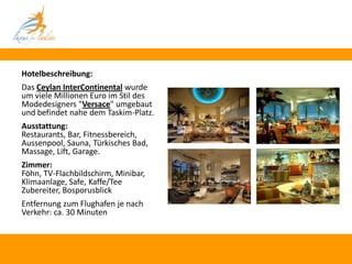 Hotelbeschreibung:
Das Ceylan InterContinental wurde
um viele Millionen Euro im Stil des
Modedesigners "Versace" umgebaut
und befindet nahe dem Taskim-Platz.
Ausstattung:
Restaurants, Bar, Fitnessbereich,
Aussenpool, Sauna, Türkisches Bad,
Massage, Lift, Garage.
Zimmer:
Föhn, TV-Flachbildschirm, Minibar,
Klimaanlage, Safe, Kaffe/Tee
Zubereiter, Bosporusblick
Entfernung zum Flughafen je nach
Verkehr: ca. 30 Minuten
 