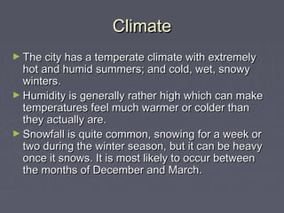 Climate
► The city has a temperate climate with extremely
  hot and humid summers; and cold, wet, snowy
  winters.
► Humidity is generally rather high which can make
  temperatures feel much warmer or colder than
  they actually are.
► Snowfall is quite common, snowing for a week or
  two during the winter season, but it can be heavy
  once it snows. It is most likely to occur between
  the months of December and March.
 