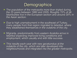 Demographics
►   The population of the metropolis more than tripled during
    the 25 years between 1980 and 2005. Roughly 70% of all
    Istanbulites live in the European section and around 30% in
    the Asian section.

►   Due to high unemployment in the southeast of Turkey,
    many people from that region migrated to Istanbul, where
    they established themselves in the outskirts of the city.

►   Migrants, predominantly from eastern Anatolia arrive in
    Istanbul expecting improved living conditions and
    employment, which usually end with little success.

►   This results each year with new gecekondus at the
    outskirts of the city, which are later developed into
    neighbourhoods and integrated into the greater metropolis.
 