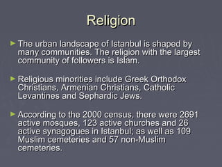 Religion
► The urban landscape of Istanbul is shaped by
  many communities. The religion with the largest
  community of followers is Islam.

► Religious minorities include Greek Orthodox
  Christians, Armenian Christians, Catholic
  Levantines and Sephardic Jews.

► According to the 2000 census, there were 2691
  active mosques, 123 active churches and 26
  active synagogues in Istanbul; as well as 109
  Muslim cemeteries and 57 non-Muslim
  cemeteries.
 