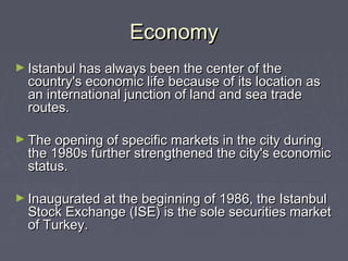 Economy
► Istanbul has always been the center of the
  country's economic life because of its location as
  an international junction of land and sea trade
  routes.

► The opening of specific markets in the city during
  the 1980s further strengthened the city's economic
  status.

► Inaugurated at the beginning of 1986, the Istanbul
  Stock Exchange (ISE) is the sole securities market
  of Turkey.
 
