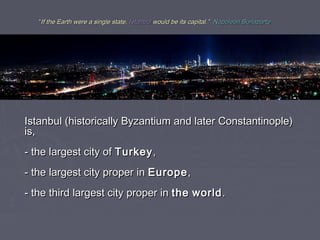 “If the Earth were a single state, Istanbul would be its capital.” Napoleon Bonaparte




Istanbul (historically Byzantium and later Constantinople)
is,
- the largest city of Turkey ,
- the largest city proper in Europe ,
- the third largest city proper in the world .
 