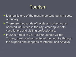 Tourism
► Istanbul is one of the most important tourism spots
  of Turkey.
► There are thousands of hotels and other tourist
  oriented industries in the city, catering to both
  vacationers and visiting professionals.
► In 2006 a total of 23,148,669 tourists visited
  Turkey, most of whom entered the country through
  the airports and seaports of Istanbul and Antalya
 
