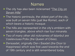 Names
► The city has also been nicknamed " The City on
  Seven Hills“
► The historic peninsula, the oldest part of the city,
  was built on seven hills (just like Rome), each of
  which bears a historic mosque.
► The hills are represented in the city's emblem with
  seven triangles, above which rise four minarets.
► Two of many other old nicknames of Istanbul are
  Vasilevousa Polis (the Queen of Cities),
► Dersaadet, originally Der-i Saadet (the Door to
  Happiness) which was first used towards the end
  of 19th century and is still remembered today.
 