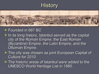 History



► Founded in 667 BC
► In its long history, Istanbul served as the capital
  city of the Roman Empire, the East Roman
  (Byzantine) Empire, the Latin Empire, and the
  Ottoman Empire.
► The city was chosen as joint European Capital of
  Culture for 2010.
► The historic areas of Istanbul were added to the
  UNESCO World Heritage List in 1985.
 