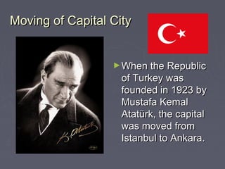 Moving of Capital City


                  ► When the Republic
                    of Turkey was
                    founded in 1923 by
                    Mustafa Kemal
                    Atatürk, the capital
                    was moved from
                    Istanbul to Ankara.
 