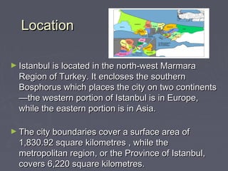 Location

► Istanbul is located in the north-west Marmara
  Region of Turkey. It encloses the southern
  Bosphorus which places the city on two continents
  —the western portion of Istanbul is in Europe,
  while the eastern portion is in Asia.

► The city boundaries cover a surface area of
  1,830.92 square kilometres , while the
  metropolitan region, or the Province of Istanbul,
  covers 6,220 square kilometres.
 