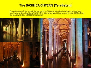 The BASILICA CISTERN (Yerebatan) 
One of the magnificent historical constructions of Istanbul is the Basilica Cistern, located near 
south-west of Ayasofya (Hagia Sophia). This cistern that was laid on an area of total 9.800 m2 has 
the capacity to store 100.000 tons of water. 
 