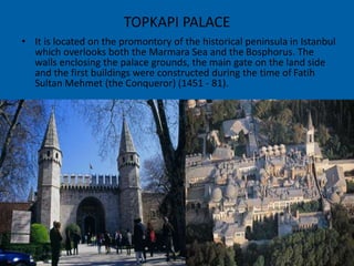 TOPKAPI PALACE 
• It is located on the promontory of the historical peninsula in Istanbul 
which overlooks both the Marmara Sea and the Bosphorus. The 
walls enclosing the palace grounds, the main gate on the land side 
and the first buildings were constructed during the time of Fatih 
Sultan Mehmet (the Conqueror) (1451 - 81). 
 