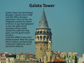 Galata Tower 
Galata Tower has dominated 
Beyoglu's skyline since 1348 
and still offers the best 
panoramic views of the city. 
Originally named the Tower 
of Christ, it was the highpoint 
in the city walls of the 
Genoese colony called 
Galata.The walls are long 
gone, but the great tower 
remains. 
Until the 1960s it was a fire 
lookout tower. Now the upper 
floors hold an uninteresting 
restaurant-nightclub, and a 
panorama balcony. 
 