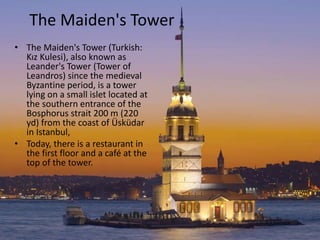 The Maiden's Tower 
• The Maiden's Tower (Turkish: 
Kız Kulesi), also known as 
Leander's Tower (Tower of 
Leandros) since the medieval 
Byzantine period, is a tower 
lying on a small islet located at 
the southern entrance of the 
Bosphorus strait 200 m (220 
yd) from the coast of Üsküdar 
in Istanbul, 
• Today, there is a restaurant in 
the first floor and a café at the 
top of the tower. 
 