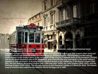 • Istanbul is the largest city in Turkey, constituting the country's economic, cultural, and historical heart. 
Istanbul population of 13.9 million 
• Istanbul is Europe's most populous city (the world's 3rd largest city proper and 20th largest urban area) and 
Turkey's cultural and financial center. It is located on the Bosphorus Strait and encompasses the natural 
harbor known as the Golden Horn, in the northwest of the country. It extends both on the European (Thrace) 
and on the Asian (Anatolia) side of the Bosphorus, and is thereby the only metropolis in the world which is 
situated on two continents. In its long history, Istanbul served as the capital city of the Roman Empire (330– 
395), the East Roman (Byzantine) Empire (395–1204 and 1261–1453), the Latin Empire (1204–1261), and the 
Ottoman Empire (1453–1922). The city was chosen as joint European Capital of Culture for 2010. The historic 
areas of Istanbul were added to the UNESCO World Heritage List in 1985. 
 