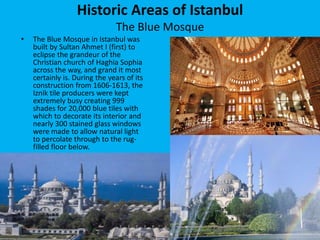 Historic Areas of Istanbul 
The Blue Mosque 
• The Blue Mosque in Istanbul was 
built by Sultan Ahmet I (first) to 
eclipse the grandeur of the 
Christian church of Haghia Sophia 
across the way, and grand it most 
certainly is. During the years of its 
construction from 1606-1613, the 
Iznik tile producers were kept 
extremely busy creating 999 
shades for 20,000 blue tiles with 
which to decorate its interior and 
nearly 300 stained glass windows 
were made to allow natural light 
to percolate through to the rug-filled 
floor below. 
 