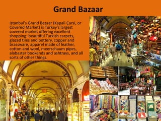 Grand Bazaar 
Istanbul's Grand Bazaar (Kapali Çarsi, or 
Covered Market) is Turkey's largest 
covered market offering excellent 
shopping: beautiful Turkish carpets, 
glazed tiles and pottery, copper and 
brassware, apparel made of leather, 
cotton and wool, meerschaum pipes, 
alabaster bookends and ashtrays, and all 
sorts of other things. 
 
