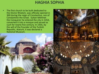 HAGHIA SOPHIA 
• The first church to be built dedicated to 
the Divine Wisdom, was officialy opened in 
360 during the reign of Constantius, son of 
Constantine the Great. Sultan Mehmet 
the Conquerer he entered the city in 1453, 
converted it into a mosque and served as 
such for nearly five century. In 1935, by 
the will of the Founder of the Turkish 
Republic, Ataturk, it was declared a 
National Museum. 
 