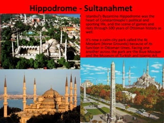 Hippodrome - Sultanahmet 
• Istanbul's Byzantine Hippodrome was the 
heart of Constantinople's political and 
sporting life, and the scene of games and 
riots through 500 years of Ottoman history as 
well. 
It's now a calm city park called the At 
Meydani (Horse Grounds) because of its 
function in Ottoman times. Facing one 
another across the park are the Blue Mosque 
and the Museum of Turkish and Islamic Art. 
 