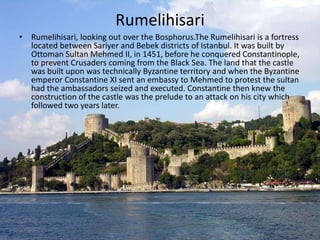 Rumelihisari 
• Rumelihisari, looking out over the Bosphorus.The Rumelihisari is a fortress 
located between Sariyer and Bebek districts of Istanbul. It was built by 
Ottoman Sultan Mehmed II, in 1451, before he conquered Constantinople, 
to prevent Crusaders coming from the Black Sea. The land that the castle 
was built upon was technically Byzantine territory and when the Byzantine 
emperor Constantine XI sent an embassy to Mehmed to protest the sultan 
had the ambassadors seized and executed. Constantine then knew the 
construction of the castle was the prelude to an attack on his city which 
followed two years later. 
 