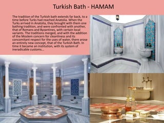 Turkish Bath - HAMAM 
The tradition of the Turkish bath extends far back, to a 
time before Turks had reached Anatolia. When the 
Turks arrived in Anatolia, they brought with them one 
bathing tradition, and were confronted with another, 
that of Romans and Byzantines, with certain local 
variants. The traditions merged, and with the addition 
of the Moslem concern for cleanliness and its 
concomitant respect for the uses of water, there arose 
an entirely new concept, that of the Turkish Bath. In 
time it became an institution, with its system of 
ineradicable customs... 
 