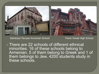 Sahakyan Nunyan Armenian School

 There

Fener Greek High School

are 22 schools of different ethnical
minorities. 16 of these schools belong to
Armenian, 5 of them belong to Greek and 1 of
them belongs to Jew. 4200 students study in
these schools.

 