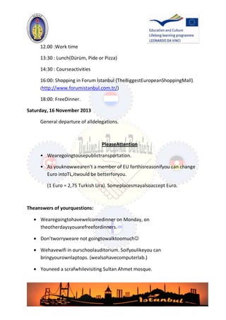 12.00 :Work time
13:30 : Lunch(Dürüm, Pide or Pizza)
14:30 : Courseactivities
16:00: Shopping in Forum İstanbul (TheBiggestEuropeanShoppingMall).
(http://www.forumistanbul.com.tr/)
18:00: FreeDinner.
Saturday, 16 November 2013
General departure of alldelegations.

PleaseAttention
• Wearegoingtousepublictransportation.
• As youknowwearen’t a member of EU forthisreasonifyou can change
Euro intoTL,itwould be betterforyou.
(1 Euro = 2,75 Turkish Lira). Someplacesmayalsoaccept Euro.

Theanswers of yourquestions:
Wearegoingtohavewelcomedinner on Monday, on
theotherdaysyouarefreefordinners.
Don’tworryweare not goingtowalktoomuch
Wehavewifi in ourschoolauditorium. Soifyoulikeyou can
bringyourownlaptops. (wealsohavecomputerlab.)
Youneed a scrafwhilevisiting Sultan Ahmet mosque.

 