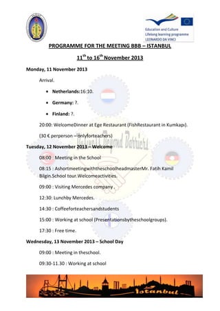 PROGRAMME FOR THE MEETING BBB – ISTANBUL
11th to 16th November 2013
Monday, 11 November 2013
Arrival.
Netherlands:16:10.
Germany: ?.
Finland: ?.
20:00: WelcomeDinner at Ege Restaurant (FishRestaurant in Kumkapı).
(30 € perperson – onlyforteachers)
Tuesday, 12 November 2013 – Welcome
08:00 : Meeting in the School
08:15 : AshortmeetingwiththeschoolheadmasterMr. Fatih Kamil
Bilgin.School tour.Welcomeactivities.
09:00 : Visiting Mercedes company .
12:30: Lunchby Mercedes.
14:30 : Coffeeforteachersandstudents
15:00 : Working at school (Presentationsbytheschoolgroups).
17:30 : Free time.
Wednesday, 13 November 2013 – School Day
09:00 : Meeting in theschool.
09:30-11.30 : Working at school

 