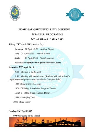 PE-MC-EAE GRUNDTVIG FIFTH MEETING
İSTANBUL PROGRAMME
24th
APRIL to 01st
MAY 2015
Friday, 24th
April 2015 Arrival Day
Romania 24 April - 7:25 Atatürk Airport
Italy 24 April-15:20 Atatürk Airport
Spain 24 April-16:50 Atatürk Airport
Accomodation (http://www.yunusemrehotel.com)
Saturday, 25th
April 2015
9:00 : Meeting in the School
9:30 : Meeting with coordinators (Students will visit school’s
departments and present their countries in Computer Labs)
12:00 : Süleymaniye Mosque
13:30 : Walking from Galata Bridge to Taksim
Lunch in İstiklal Street (Bereket Döner)
15:00 : Shopping Time
20:30 : Free Dinner
Sunday, 26th
April 2015
09:00 : Meeting in the school
 