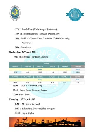 12:30 : Lunch Time (Tad-ı Mangal Restaurant)
14:00 : Schoolprogramme (Semazen Dance Show)
16:00 : Maiden’s Tower (From Eminönü to Üsküdarby using
Marmaray)
20:00: Free dinner
Wednesday, 29th April 2015
10:10 : Bosphorus Tour From Eminönü
HERGÜN
EMİNÖNÜ BEŞİKTAŞ KANLICA SARIYER R.KAVAĞI A.KAVAĞI
Kalkış Varış
10:35 10:50 11:20 11:50 12:00 12:10
A.KAVAĞI R.KAVAĞI SARIYER KANLICA BEŞİKTAŞ EMİNÖNÜ
Kalkış Varış
15:00 15:10 15:20 15:40 16:10 16:25
13:00 : Lunch at Anadolu Kavağı
17:00 : Grand Bazaar,Egyptian Bazaar
20:00: Free Dinner
Thursday, 30th
April 2015
8:30 : Meeting in the hotel
9:00 : Sultanahmet Mosque (Blue Mosque)
10:00: Hagia Sophia
 