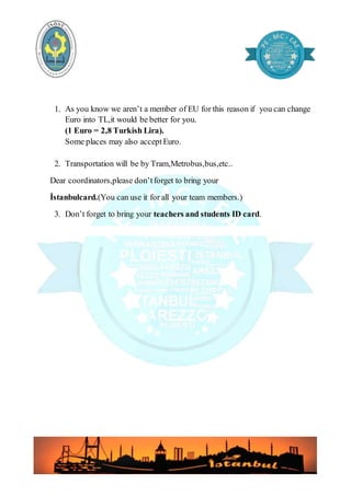 1. As you know we aren’t a member of EU for this reason if you can change
Euro into TL,it would be better for you.
(1 Euro = 2,8 Turkish Lira).
Some places may also acceptEuro.
2. Transportation will be by Tram,Metrobus,bus,etc..
Dear coordinators,please don’tforget to bring your
İstanbulcard.(You can use it for all your team members.)
3. Don’t forget to bring your teachers and students ID card.
 