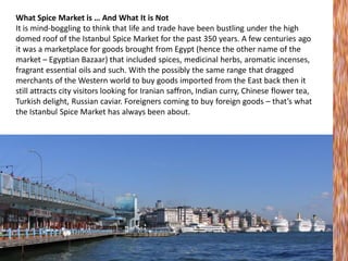 What Spice Market is … And What It is Not
It is mind-boggling to think that life and trade have been bustling under the high
domed roof of the Istanbul Spice Market for the past 350 years. A few centuries ago
it was a marketplace for goods brought from Egypt (hence the other name of the
market – Egyptian Bazaar) that included spices, medicinal herbs, aromatic incenses,
fragrant essential oils and such. With the possibly the same range that dragged
merchants of the Western world to buy goods imported from the East back then it
still attracts city visitors looking for Iranian saffron, Indian curry, Chinese flower tea,
Turkish delight, Russian caviar. Foreigners coming to buy foreign goods – that’s what
the Istanbul Spice Market has always been about.

 