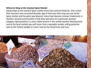 Where to Shop at the Istanbul Spice Market
Good shops at the Istanbul Spice market share two common features. One is that
their business was conceived decades ago at that very little shop you see at the
Spice market and has gone way beyond: many have become renown trademarks in
Istanbul. Second commonality is that they specialize on a particular product
category. Specialization is a very visible feature in the whole Istanbul food business
and at the local markets you will never find a reputable vendor selling pastirma
next to the Turkish delight or caviar next to the dried fruits and nuts.

 