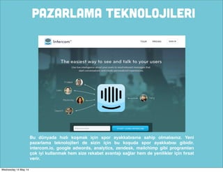 PAZARLAMA TEKNOLOJILERI
Bu dünyada hızlı koşmak için spor ayakkabısına sahip olmalısınız. Yeni
pazarlama teknolojileri de sizin için bu koşuda spor ayakkabısı gibidir.
intercom.io, google adwords, analytics, zendesk, mailchimp gibi programları
çok iyi kullanmak hem size rekabet avantajı sağlar hem de yenilikler için fırsat
verir.
Wednesday 14 May 14
 