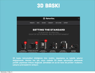 3D BASKI
3D baskı teknolojileri bildiğimiz tüm üretim, depolama ve lojistik işlerini
değiştirecek. Hemen her işe, uzun vadede 3D baskı teknolojisi eklenerek
yenilik yapılması imkanı doğacak. Şimdiden en az bir kere 3d printer’ı kullanın,
çalışma prensiplerini anlayın.
Wednesday 14 May 14
 