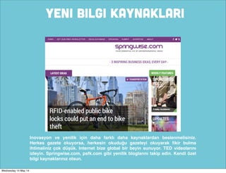 YENI BILGI KAYNAKLARI
Inovasyon ve yenilik için daha farklı daha kaynaklardan beslenmelisiniz.
Herkes gazete okuyorsa, herkesin okuduğu gazeteyi okuyarak ﬁkir bulma
ihtimaliniz çok düşük. Internet bize global bir beyin sunuyor. TED videolarını
izleyin. Springwise.com, psfk.com gibi yenilik bloglarını takip edin. Kendi özel
bilgi kaynaklarınız olsun.
Wednesday 14 May 14
 