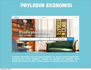 PaYLASIM EKONOMISI
Paylaşım ekonomisi, tüm servislerin yaratılma ve dağıtım şeklini değiştiriyor.
airbnb.com’da evinizi listeleyin, mutlaka bir ziyaretçi alın, gittiğiniz yerde
airbnb gibi bir servis kullanın. Taksi paylaşın, kickstarter’da proje fonlayın vb.
Wednesday 14 May 14
 