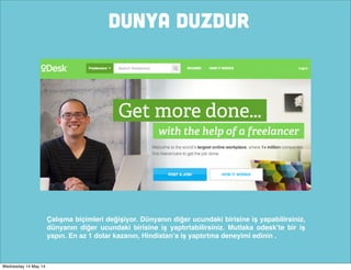 DUNYA DUZDUR
Çalışma biçimleri değişiyor. Dünyanın diğer ucundaki birisine iş yapabilirsiniz,
dünyanın diğer ucundaki birisine iş yaptırtabilirsiniz. Mutlaka odesk’te bir iş
yapın. En az 1 dolar kazanın, Hindistan’a iş yaptırtma deneyimi edinin .
Wednesday 14 May 14
 