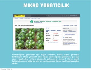 MIKRO YARATICILIK
Yaratıcılığınızı göstermek için büyük brieﬂerin, büyük işlerin gelmesini
beklemeyin. Mikro yaratıcılık size büyük yaratıcılığınızı göstermek için kapı
açar. Hayalindeki reklam ajansında çalışamıyor musun? Sorun değil.
Sahibinden.com’a gidip bu ayın en çok konuşulan ilanını nasıl hazırlayacağını
düşün.
Wednesday 14 May 14
 