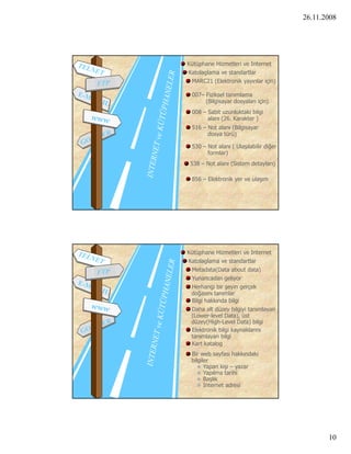 26.11.2008




Kütüphane Hizmetleri ve Internet
Katolaglama ve standartlar
 MARC21 (Elektronik yayınlar için)

 007– Fiziksel tanımlama
      (Bilgisayar dosyaları için)
 008 – Sabit uzunluktaki bilgi
       alanı (26. Karakter )
 516 – Not alanı (Bilgisayar
       dosya türü)

 530 – Not alanı ( Ulaşılabilir diğer
       formlar)
 538 – Not alanı (Sistem detayları)

 856 – Elektronik yer ve ulaşım




Kütüphane Hizmetleri ve Internet
Katolaglama ve standartlar
 Metadata(Data about data)
 Yunancadan geliyor
 Herhangi bir şeyin gerçek
 doğasını tanımlar
    ğ
 Bilgi hakkında bilgi
 Daha alt düzey bilgiyi tanımlayan
 (Lower-level Data), üst
 düzey(High-Level Data) bilgi
 Elektronik bilgi kaynaklarını
 tanımlayan bilgi
 Kart katalog
 Bir web sayfası hakkındaki
 bilgiler
    Yapan kişi – yazar
    Yapılma tarihi
    Başlık
    Internet adresi




                                               10
 