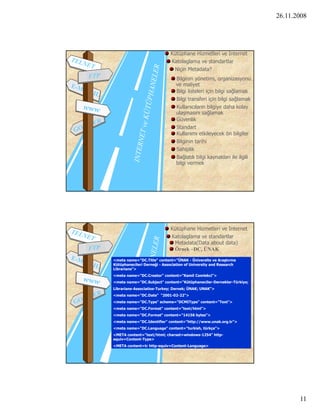26.11.2008




                             Kütüphane Hizmetleri ve Internet
                             Katolaglama ve standartlar
                              Niçin Metadata?
                                Bilginin yönetimi, organizasyonu
                                ve maliyet
                                Bilgi listeleri için bilgi sağlamak
                                Bil i transferi i i bil i sağlamak
                                Bilgi t     f i için bilgi ğl       k
                                Kullanıcıların bilgiye daha kolay
                                ulaşmasını sağlamak
                                Güvenlik
                                Standart
                                Kullanımı etkileyecek ön bilgiler
                                Bilginin tarihi
                                Sahiplik
                                Bağlatılı bilgi kaynakları ile ilgili
                                bilgi vermek




                             Kütüphane Hizmetleri ve Internet
                             Katolaglama ve standartlar
                              Metadata(Data about data)
                              Örnek –DC, ÜNAK

<meta name="DC.Title" content="ÜNAK - Üniversite ve Araştırma
Kütüphanecileri Derneği - Association of University and Research
Librarians >
Librarians">
<meta name="DC.Creator" content="Kamil Comlekci">
<meta name="DC.Subject" content="Kütüphaneciler-Dernekler-Türkiye;
Librarians-Associatios-Turkey; Dernek; ÜNAK; UNAK">
<meta name="DC.Date" “2001-02-22">
<meta name="DC.Type" scheme="DCMIType" content="Text">
<meta name="DC.Format" content="text/html">
                                       y
<meta name="DC.Format" content="14156 bytes">
<meta name="DC.Identifier" content="http://www.unak.org.tr">
<meta name="DC.Language" content="turkish, türkçe">
<META content="text/html; charset=windows-1254" http-
equiv=Content-Type>
<META content=tr http-equiv=Content-Language>




                                                                               11
 
