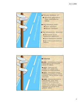 26.11.2008




  Teknoloji ölçülebilir mi?
    Teknolojik gelişmelerin
     İnsan yeteneklerine
     katkısı

  Bilgi teknolojisi nedir?
     İletişim Teknolojileri
     Bilgisayar Teknolojileri

 Bilgi teknolojisinin dönemleri
     Mainframe’ler ve mini
  bilgisayarların geliştirilmesi
    Kişisel bilgisayarların gelişmesi
    Ağ ve Internet teknolojilerinin
  gelişmesi




  Internet

  1969 - ARPA(Advanced Research
Projects Agency) ile 4 üniversite
arasında ilk bağlantı

              l k     k
   1972 – Elektronik mail  l
tanıtıldı, 1976 yılında Kraliçe
Elizabeth ilk e-mailini gönderdi
  1973 – Transmission Control
Protocol/Internet Protocol (TCP/IP)
düzenlendi. 1983’de standart olarak
kabul edildi
  1989 – Internet üzerindeki ilk
index yaratıldı (Arcie -Peter
Deutsche), WAIS oluşturuldu.
CERN(European Laboratory for Particle
Physics), Internet Üzerinden Bilgilerin
dağıtılması için yeni bir teknik
geliştirdi - WWW




                                                  3
 