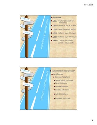 26.11.2008




 Internet
1991 – Gopher (University of
       Minnesota)
1993 – Mosaic(NCSA) ilk browser

1994 – Beyaz Saray web sayfası

1996 – Kullanıcı sayısı 45 milyon

1999 – Kullanıcı sayısı 200 milyon

2000 – 3 milyar web sayfası
       g           y     y
       günlük 5 milyon sayfa




Kütüphaneler Nasıl Değişti?
 Yeni İsimler
   Elektronik Kütüphane

    Sayısal(Dijital) Kütüphane
    Sanal Kütüphane

    Virtual Kütüphane

    Duvarsız Kütüphane

    Hybrid Kütüphane

    Polymedia Kütüphane




                                             4
 