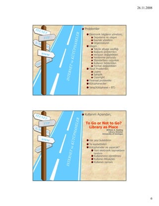 26.11.2008




Problemler
   Elektronik bilgilerin yönetimi;
       Depolama ve ulaşım
       Kaynak yönetimi
       Organizasyon
   Ulaşım ;
       T k ik altyapı zayıflığı
       Teknik lt           fl ğ
       Bağlantı problemleri
       Versiyon değişiklikleri
       Yenilenme periyodu
       Standartlara uygunluk
       Kullanıcı beklentileri
       Format değişiklikleri
   Yasal Problemler;
       Lisans
       Sahiplik
       Copyright
   Finansal problemler
   Kütüphaneciler
   Yarış(Kütüphane – BT)




Kullanım Açısından,

To Go or Not to Go?
  Library as Place
                   William A. Gosling
                     Library Director
               University of michigan


   Her şeyi bulabilirim
   Ya kaybettikleri
   Kütüphaneler ne yapacak?
       Yeni elektronik kaynakların
       tanıtımı
       Kullanımının öğretilmesi
       Kullanıcı ihtiyaçları
       Kullanım zamanı




                                                6
 