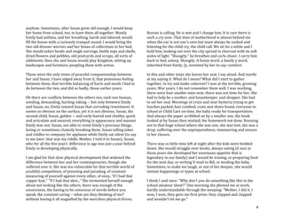 4
anyhow. Sometimes, after Susan grew old enough. I would keep
her home from school, too, to have them all together. Mostly
Emily had asthma, and her breathing, harsh and labored, would
fill the house with a curiously tranquil sound. I would bring the
two old dresser mirrors and her boxes of collections to her bed.
She would select beads and single earrings, bottle tops and shells,
dried flowers and pebbles, old postcards and scraps, all sorts of
oddments; then she and Susan would play Kingdom, setting up
landscapes and furniture, peopling them with action.
Those were the only times of peaceful companionship between
her and Susan. I have edged away from it, that poisonous feeling
between them, that terrible balancing of hurts and needs I had to
do between the two, and did so badly, those earlier years.
Oh there are conflicts between the others too, each one human,
needing, demanding, hurting, taking -- but only between Emily
and Susan, no, Emily toward Susan that corroding resentment. It
seems so obvious on the surface, yet it is not obvious. Susan, the
second child, Susan, golden -- and curly-haired and chubby, quick
and articulate and assured, everything in appearance and manner
Emily was not; Susan, not able to resist Emily's precious things,
losing or sometimes clumsily breaking them; Susan telling jokes
and riddles to company for applause while Emily sat silent (to say
to me later: that was my riddle, Mother, I told it to Susan); Susan,
who for all the five years' difference in age was just a year behind
Emily in developing physically.
I am glad for that slow physical development that widened the
difference between her and her contemporaries, though she
suffered over it. She was too vulnerable for that terrible world of
youthful competition, of preening and parading, of constant
measuring of yourself against every other, of envy, "If I had that
copper hair," "If I had that skin..." She tormented herself enough
about not looking like the others, there was enough of the
unsureness, the having to be conscious of words before you
speak, the constant caring -- what are they thinking of me?
without having it all magnified by the merciless physical drives.
Ronnie is calling. He is wet and I change him. It is rare there is
such a cry now. That time of motherhood is almost behind me
when the ear is not one's own but must always be racked and
listening for the child cry, the child call. We sit for a while and I
hold him, looking out over the city spread in charcoal with its soft
aisles of light. "Shoogily," he breathes and curls closer. I carry him
back to bed, asleep. Shoogily. A funny word, a family y word,
inherited from Emily, [y, invented by her to say: comfort.
In this and other ways she leaves her seal, I say aloud. And startle
at my saying it. What do I mean? What did I start to gather
together, to try and make coherent? I was at the terrible, growing
years. War years. I do not remember them well. I was working,
there were four smaller ones now, there was not time for her. She
had to help be a mother, and housekeeper, and shopper. She had
to set her seal. Mornings of crisis and near hysteria trying to get
lunches packed, hair combed, coats and shoes found, everyone to
school or Child Care on time, the baby ready for transportation.
And always the paper scribbled on by a smaller one, the book
looked at by Susan then mislaid, the homework not done. Running
out to that huge school where she was one, she was lost, she was a
drop; suffering over the unpreparedness, stammering and unsure
in her classes.
There was so little time left at night after the kids were bedded
down. She would struggle over books, always eating (it was in
those years she developed her enormous appetite that is
legendary in our family) and I would be ironing, or preparing food
for the next day, or writing V-mail to Bill, or tending the baby.
Sometimes, to make me laugh, or out of her despair, she would
imitate happenings or types at school.
I think I said once: "Why don't you do something like this in the
school amateur show?" One morning she phoned me at work,
hardly understandable through the weeping: "Mother, I did it. I
won, I won; they gave me first prize; they clapped and clapped
and wouldn't let me go."
 