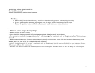 6
Ms. Peterson: Summer School English 2013
“As I Stand Here Ironing”
Reading Comprehension and Discussion Questions
Directions:
 After reading “As I Stand Here Ironing,” answer each of the following questions to the best of your ability.
 Be sure to use complete sentences and examples from the text to support your answers for full credit.
 Answer the questions in your notebook and leave space to add notes based on our discussion.
1. What is the narrator doing as she is “speaking’?
2. What is this type of “speech” called?
3. Which aspects of this story would be different if it were set today and which would be unchanged?
4. How accurate or reliable do you suppose the mother's understanding of her relationship with her daughter actually is? What makes you
think so?
5. What does the narrator mean when she expresses hope that Emily will realize that "she is more than this dress on the ironing board,
helpless before the iron"? What are Emily's prospects for the future?
6. Identify one key incident in the narrator's relationship with her daughter and describe why you think it is the most important element
of the story in defining their relationship.
7. Make two lists. One should list of the mother’s opinions about her daughter. The other should list all of the things the mother regrets.
 