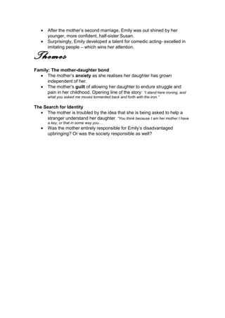 • After the mother’s second marriage, Emily was out shined by her
younger, more confident, half-sister Susan.
• Surprisingly, Emily developed a talent for comedic acting- excelled in
imitating people – which wins her attention.
Themes
Family: The mother-daughter bond
• The mother’s anxiety as she realises her daughter has grown
independent of her.
• The mother’s guilt of allowing her daughter to endure struggle and
pain in her childhood. Opening line of the story: “I stand here ironing, and
what you asked me moves tormented back and forth with the iron.”
The Search for Identity
• The mother is troubled by the idea that she is being asked to help a
stranger understand her daughter. “You think because I am her mother I have
a key, or that in some way you…
• Was the mother entirely responsible for Emily’s disadvantaged
upbringing? Or was the society responsible as well?
 